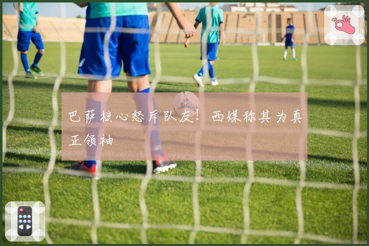 巴萨核心怒斥队友！西媒称其为真正领袖