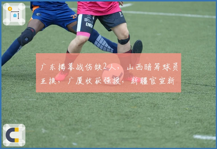 广东揭幕战伤缺2人，山西暗筹球员互换，广厦收获强援，新疆官宣新外援