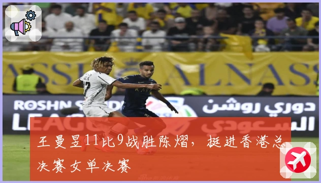 王曼昱11比9战胜陈熠，挺进香港总决赛女单决赛