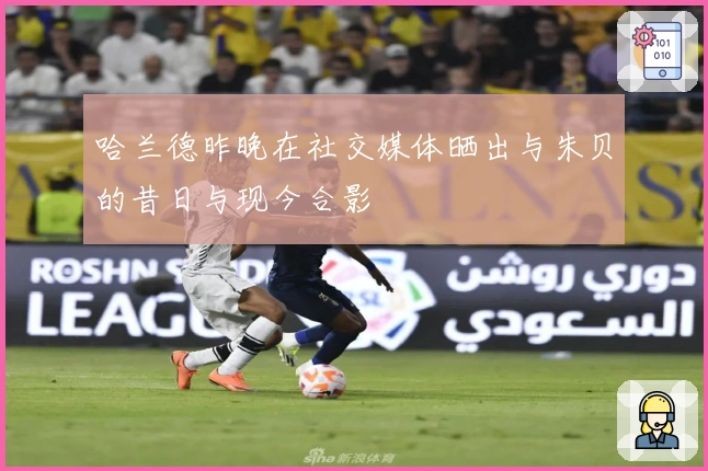 哈兰德昨晚在社交媒体晒出与朱贝的昔日与现今合影