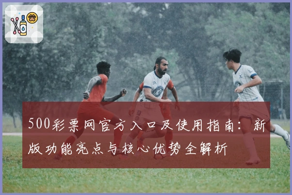 500彩票网官方入口及使用指南:新版功能亮点与核心优势全解析