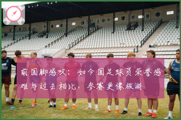 前国脚感叹：如今国足球员荣誉感难与过去相比，参赛更像旅游
