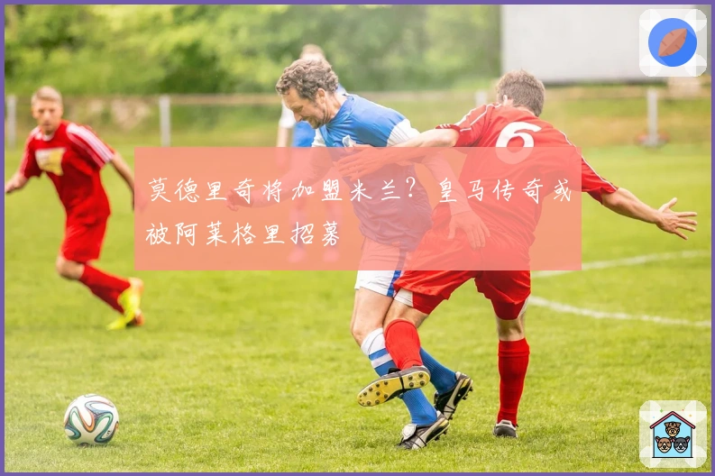 莫德里奇将加盟米兰？皇马传奇或被阿莱格里招募