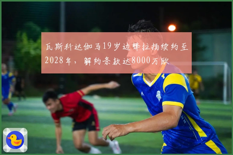 瓦斯科达伽马19岁边锋拉扬续约至2028年，解约条款达8000万欧