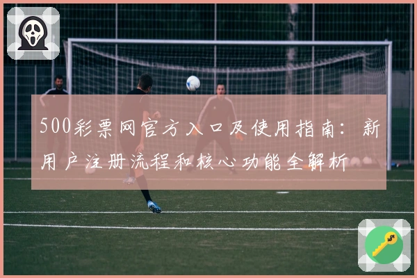 500彩票网官方入口及使用指南：新用户注册流程和核心功能全解析