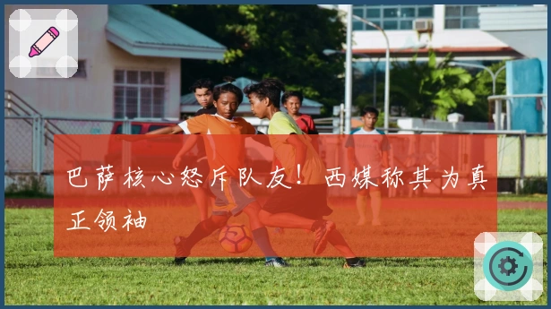 巴萨核心怒斥队友！西媒称其为真正领袖