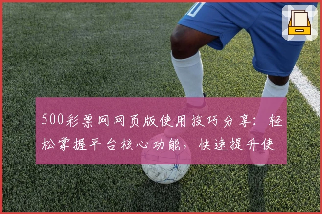 500彩票网网页版使用技巧分享：轻松掌握平台核心功能，快速提升使用效率