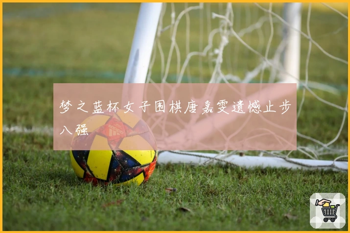 梦之蓝杯女子围棋唐嘉雯遗憾止步八强