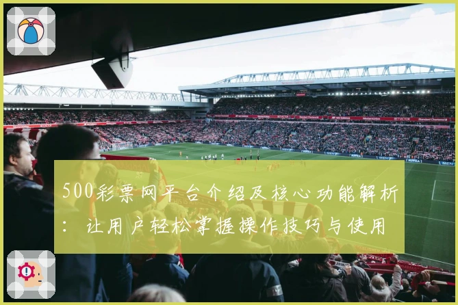 500彩票网平台介绍及核心功能解析:让用户轻松掌握操作技巧与使用体验