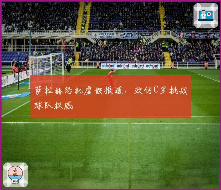 萨拉赫怒批虚假报道，效仿C罗挑战球队权威