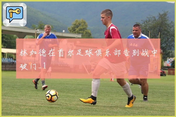 林加德在首尔足球俱乐部告别战中破门_1