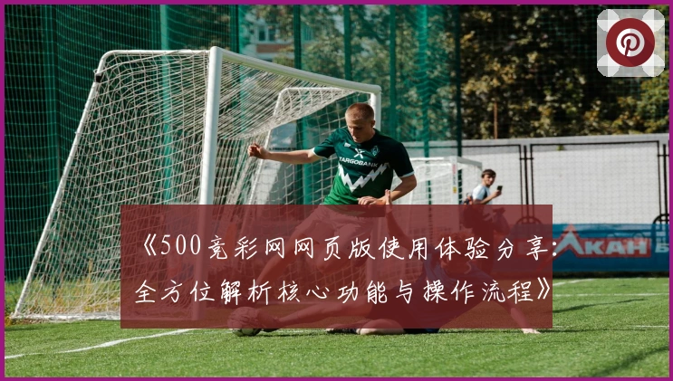 《500竞彩网网页版使用体验分享：全方位解析核心功能与操作流程》