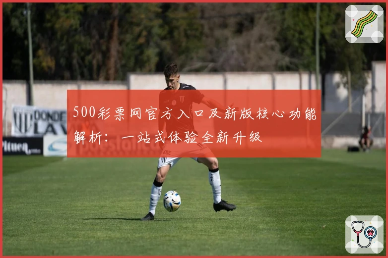 500彩票网官方入口及新版核心功能解析:一站式体验全新升级