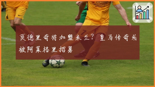 莫德里奇将加盟米兰？皇马传奇或被阿莱格里招募