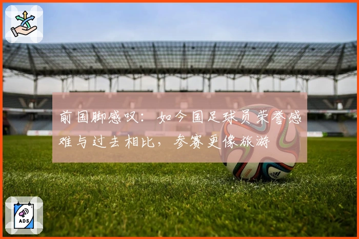 前国脚感叹：如今国足球员荣誉感难与过去相比，参赛更像旅游