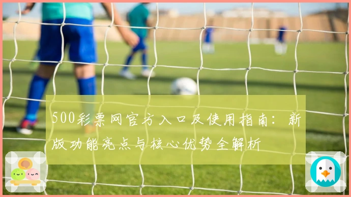 500彩票网官方入口及使用指南：新版功能亮点与核心优势全解析
