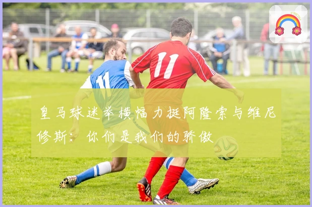 皇马球迷举横幅力挺阿隆索与维尼修斯：你们是我们的骄傲