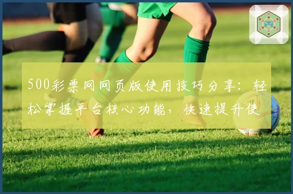 500彩票网网页版使用技巧分享：轻松掌握平台核心功能，快速提升使用效率