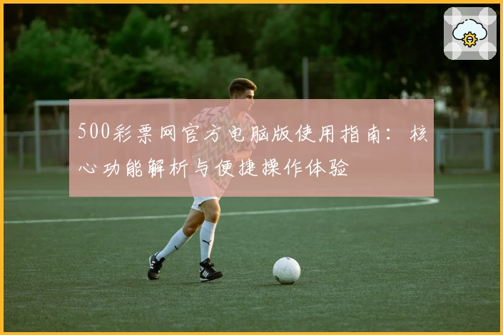 500彩票网官方电脑版使用指南：核心功能解析与便捷操作体验